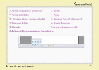 8- Formas básicas (vamos a utilizarlas)
9- Formas de símbolos
10- Flechas de bloque (vamos a utilizarlas)
11- Diagramas de flujo
12- Llamadas
13- Estrellas
14- Puntos
15- Galería de Fontwork (si tu quieres)
16- A partir de archivos
17- Activar o desactivar extrusión
De la Barra de Dibujo seleccionamos Formas Básicas
73
 