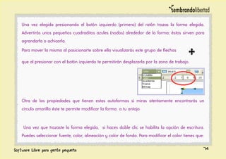 Una vez elegida presionando el botón izquierdo (primero) del ratón trazas la forma elegida.
Advertirás unos pequeños cuadraditos azules (nodos) alrededor de la forma; éstos sirven para
agrandarla o achicarla.
Para mover la misma al posicionarte sobre ella visualizarás este grupo de flechas
que al presionar con el botón izquierdo te permitirán desplazarla por la zona de trabajo.
Otra de las propiedades que tienen estas autoformas si miras atentamente encontrarás un
circulo amarillo éste te permite modificar la forma a tu antojo
Una vez que trazaste la forma elegida, si haces doble clic se habilita la opción de escritura.
Puedes seleccionar fuente, color, alineación y color de fondo. Para modificar el color tienes que:
74
 