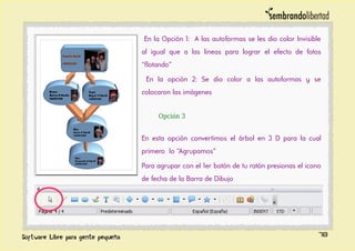 En la Opción 1: A las autoformas se les dio color Invisible
al igual que a las lineas para lograr el efecto de fotos
“flotando”
En la opción 2: Se dio color a las autoformas y se
colocaron las imágenes
Opción 3
En esta opción convertimos el árbol en 3 D para la cual
primero lo “Agrupamos”
Para agrupar con el 1er botón de tu ratón presionas el icono
de fecha de la Barra de Dibujo
78
 