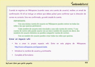 Cuando te registras en Wikispaces (cuando creas una cuenta de usuario), recibes un email de
confirmación. En él se incluye un enlace que debes pulsar para confirmar que tu dirección de
correo es correcta. Una vez confirmado, ya está creada la cuenta.
IMPORTANTE:
· Con una misma cuenta de usuario en Wikispaces puedes entrar en todas las
wikis a las que quieras pertenecer.
· Cada nombre de usuario está vinculado a una sola cuenta de correo. Y una
cuenta de correo sólo puede usarse con un único nombre de usuario (es decir, dos
nombres de usuario distintos no pueden compartir cuenta de correo).
· Con un nombre de usuario puedes crear todas las wikis que quieras.
Crear un espacio wiki
• Vas a crear tu propio espacio wiki. Entra en esta página de Wikispaces:
http://www.wikispaces.com/space/create.
• Introduce tu nombre de usuario y contraseña.
• Completa el formulario:
83
 