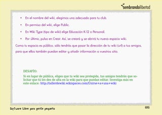 • En el nombre del wiki, elegimos uno adecuado para tu club.
• En permiso del wiki, elige Public.
• En Wiki Type (tipo de wiki) elige Educación K-12 o Personal.
• Por último, pulsa en Crear. Así, se creará y se abrirá tu nuevo espacio wiki.
Como tu espacio es público, sólo tendrás que pasar la dirección de tu wiki (url) a tus amigos,
para que ellos también puedan editar y añadir información a vuestros sitio.
DESAFÍO:
Si en lugar de pública, eliges que tu wiki sea protegida, tus amigos tendrán que so-
licitar que tú les des de alta en la wiki para que puedan editar. Investiga más en
este enlace: http://tallerdewiki.wikispaces.com/Unirse+a+una+wiki
85
 