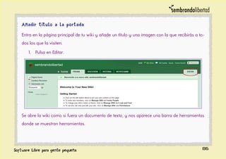 Añadir título a la portada
Entra en la página principal de tu wiki y añade un título y una imagen con la que recibirás a to-
dos los que la visiten.
1. Pulsa en Editar.
Se abre la wiki como si fuera un documento de texto, y nos aparece una barra de herramientas
donde se muestran herramientas.
86
 