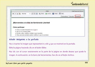 Añadir imágenes a la portada
Vas a insertar la imagen que representará tu wiki y que se mostrará en la portada.
Edita la página haciendo clic en el botón Editar.
Haz clic con el cursor exactamente en la parte de la página en donde deseas que quede la
imagen. A continuación, en la barra de herramientas, haz clic en el botón Archivo.
89
 