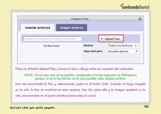 Pulsa en el botón Upload Files y busca la foto o dibujo entre tus carpetas del ordenador.
NOTA - Si ves que esto no es posible, comprueba si te has logueado en Wikispaces
porque, si no lo has hecho, no te será posible subir ningún archivo.
Una vez encontrada la foto y seleccionada, pulsa en el botón Subir. Cuando se haya cargado
en la wiki, la foto se mostrará en esta ventana. Haz clic sobre ella y la imagen quedará en la
wiki, exactamente en el punto donde pusiste antes el cursor.
90
 