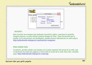 DESAFÍO:
Para insertar una imagen que podemos encontrar online, usaremos la pestaña
Imagen externa, en esta misma ventana Images & Files. Trata de hacerlo por ti
mismo. Si te encuentras con problemas, puedes buscar información en este enlace:
http://tallerdewiki.wikispaces.com/Insertar+imágenes
PARA SABER MÁS:
Si quieres, puedes añadir una imagen en la parte superior del menú de tu wiki, que
se mostrará en todas las páginas y será como el icono de tu wiki. Para ello, consulta
aquí: http://tallerdewiki.wikispaces.com/Logo
92
 