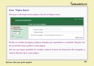 Crear "Página Nueva"
Para que tu wiki tenga nuevas páginas, haz clic en Página nueva
Escribe un nombre de página y algunas etiquetas que representen su contenido. Después, haz
clic en el botón Crear y edita tu nueva página.
Una vez que hayas guardado los cambios, observa la barra de direcciones del navegador y
verás la dirección de tu nueva página.
93
 