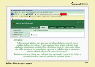 DESAFÍOS:
Podrías agregar páginas para que cada miembro del club se presente con su
nombre, su foto, sus gustos... O bien crear una única página en la que vayan
añadiendo los datos que acordéis. Para esto último, puede ser interesante utilizar
una tabla, que es una herramienta que encontrarás en la barra de herramientas,
cuando editas la página. ¿Te atreves a intentarlo?
Puedes agregar una página para cada apartado que queráis compartir en el club, o
para cada asunto o elemento que deseéis investigar juntos...
94
 