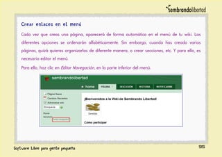 Crear enlaces en el menú
Cada vez que creas una página, aparecerá de forma automática en el menú de tu wiki. Las
diferentes opciones se ordenarán alfabéticamente. Sin embargo, cuando has creado varias
páginas, quizá quieras organizarlas de diferente manera, o crear secciones, etc. Y para ello, es
necesario editar el menú.
Para ello, haz clic en Editar Navegación, en la parte inferior del menú.
95
 