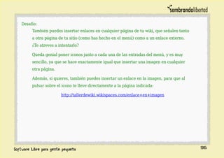 Desafío:
También puedes insertar enlaces en cualquier página de tu wiki, que señalen tanto
a otra página de tu sitio (como has hecho en el menú) como a un enlace externo.
¿Te atreves a intentarlo?
Queda genial poner iconos junto a cada una de las entradas del menú, y es muy
sencillo, ya que se hace exactamente igual que insertar una imagen en cualquier
otra página.
Además, si quieres, también puedes insertar un enlace en la imagen, para que al
pulsar sobre el icono te lleve directamente a la página indicada:
http://tallerdewiki.wikispaces.com/enlace+en+imagen
96
 
