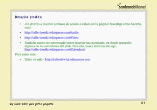 Desafíos finales:
• ¿Te atreves a insertar archivos de sonido o vídeos en tu página? Investiga cómo hacerlo,
aquí:
• http://tallerdewiki.wikispaces.com/Audio
• http://tallerdewiki.wikispaces.com/Video
• También puede ser interesante poder insertar un calendario, en donde marquéis
algunas de las actividades del club. Para ello, busca información aquí:
http://tallerdewiki.wikispaces.com/Calendario
Para saber más:
• Taller de wiki - http://tallerdewiki.wikispaces.com
97
 