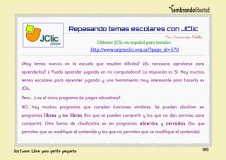 Repasando temas escolares con JClic
Por Fernando Pelillo
Obtener JClic en español para instalar:
http://www.argenclic.org.ar/?page_id=570
¿Hay temas nuevos en la escuela que resultan difíciles? ¿Es necesario ejercitarse para
aprenderlos? ¿ Puedo aprender jugando en mi computadora? La respuesta es SI. Hay muchos
temas escolares para aprender jugando y una herramienta muy interesante para hacerlo es
JClic.
Pero... ¿ es el único programa de juegos educativos?
NO, hay muchos programas que cumplen funciones similares. Se pueden clasificar en
programas libres y no libres (los que se pueden compartir y los que no dan permiso para
compartir). Otra forma de clasificarlos es en programas abiertos y cerrados (los que
permiten que se modifique el contenido y los que no permiten que se modifique el contenido).
98
 
