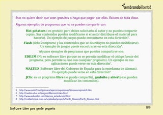 Esto no quiere decir que sean gratuitos o haya que pagar por ellos. Existen de toda clase.
Algunos ejemplos de programas que no se pueden compartir son:
Hot potatoes ( es gratuito pero debes solicitarlo al autor y no puedes compartir
copias. Sus contenidos pueden modificarse si el autor distribuye el material para
hacerlo). Un ejemplo de juegos puede encontrarse en esta dirección5
.
Flash (debe comprarse y los contenidos que se distribuyen no pueden modificarse).
Un ejemplo de juegos puede encontrarse en esta dirección6
.
Algunos ejemplos de programas que pueden compartirse son:
EDILIM (No es software libre porque no se permite modificar el código fuente del
programa, pero permite su uso con cualquier propósito). Un ejemplo de sus
aplicaciones puede verse en esta dirección7
.
MALTED (Software libre del Gobierno de España para la enseñanza de idiomas).
Un ejemplo puede verse en esta dirección8
.
JClic es un programa libre (se puede compartir), gratuito y abierto (se pueden
modificar los contenidos).
5 http://www.aula21.net/primera/ejerciciospotatoes/dinosauriojmatch.htm
6 http://media.educ.ar/juegos/dilemas/index.html
7 http://www.educalim.com/demos_es/educvial.html
8 http://malted.cnice.mec.es/unidades/projects/Earth_Mission/Earth_Mission.html
99
 