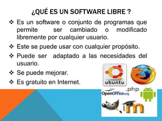 ¿QUÉ ES UN SOFTWARE LIBRE ?
Es un software o conjunto de programas que
permite ser cambiado o modificado
libremente por cualquier usuario.
Este se puede usar con cualquier propósito.
Puede ser adaptado a las necesidades del
usuario.
Se puede mejorar.
Es gratuito en Internet.