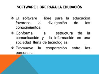 SOFTWARE LIBRE PARA LA EDUCACIÓN
El software libre para la educación
favorece la divulgación de los
conocimientos.
Conforma la estructura de la
comunicación y la información en una
sociedad llena de tecnologías.
Promueve la cooperación entre las
personas.