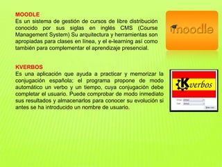 MOODLE
Es un sistema de gestión de cursos de libre distribución
conocido por sus siglas en inglés CMS (Course
Management System) Su arquitectura y herramientas son
apropiadas para clases en línea, y el e-learning así como
también para complementar el aprendizaje presencial.
KVERBOS
Es una aplicación que ayuda a practicar y memorizar la
conjugación española; el programa propone de modo
automático un verbo y un tiempo, cuya conjugación debe
completar el usuario. Puede comprobar de modo inmediato
sus resultados y almacenarlos para conocer su evolución si
antes se ha introducido un nombre de usuario.
 