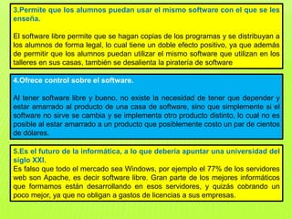 3.Permite que los alumnos puedan usar el mismo software con el que se les
enseña.
El software libre permite que se hagan copias de los programas y se distribuyan a
los alumnos de forma legal, lo cual tiene un doble efecto positivo, ya que además
de permitir que los alumnos puedan utilizar el mismo software que utilizan en los
talleres en sus casas, también se desalienta la piratería de software
4.Ofrece control sobre el software.
Al tener software libre y bueno, no existe la necesidad de tener que depender y
estar amarrado al producto de una casa de software, sino que simplemente si el
software no sirve se cambia y se implementa otro producto distinto, lo cual no es
posible al estar amarrado a un producto que posiblemente costo un par de cientos
de dólares.
5.Es el futuro de la informática, a lo que debería apuntar una universidad del
siglo XXI.
Es falso que todo el mercado sea Windows, por ejemplo el 77% de los servidores
web son Apache, es decir software libre. Gran parte de los mejores informáticos
que formamos están desarrollando en esos servidores, y quizás cobrando un
poco mejor, ya que no obligan a gastos de licencias a sus empresas.
 