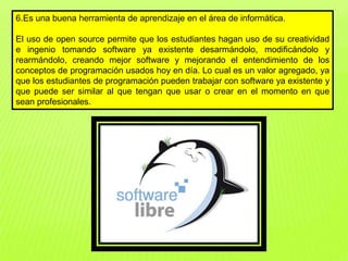 6.Es una buena herramienta de aprendizaje en el área de informática.
El uso de open source permite que los estudiantes hagan uso de su creatividad
e ingenio tomando software ya existente desarmándolo, modificándolo y
rearmándolo, creando mejor software y mejorando el entendimiento de los
conceptos de programación usados hoy en día. Lo cual es un valor agregado, ya
que los estudiantes de programación pueden trabajar con software ya existente y
que puede ser similar al que tengan que usar o crear en el momento en que
sean profesionales.
 