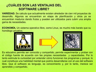 ¿CUÁLES SON LAS VENTAJAS DEL
SOFTWARE LIBRE?
VARIEDAD. Se calcula que actualmente existen alrededor de cien mil proyectos de
desarrollo. Algunos se encuentran en etapa de planificación y otros ya se
encuentran maduros dando frutos y pueden ser utilizados para cubrir una amplia
gama de necesidades.
ECONOMÍA. Un sistema operativo libre, como Linux, es mucho más barato que su
homólogo privativo.
Es educativo permite ser conocido y compartido, permite experimentar y probar con
el código fuente de acuerdo con las propias necesidades y capacidades. Por lo
tanto estimula la curiosidad por entender cómo funcionan los programas y porqué, lo
cual constituye una habilidad mental que podría desarrollarse con el uso del software
libre. Que el software es lenguaje, es conocimiento y, por lo tanto, merece ser
aprendido y compartido.
 