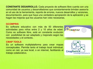 CONSTANTE DESARROLLO. Cada proyecto de software libre cuenta con una
comunidad de usuarios y desarrolladores que constantemente brindan asesoría
en el uso de la herramienta, reporte de errores, nuevos desarrollos y versiones,
documentación, para que haya una verdadera apropiación de la aplicación y se
hagan las mejoras que los usuarios han visto necesarias.
GCOMPRIS
Es software educativo con más de 50 diferentes
actividades para niños entre 2 y 10 años de edad.
Como es software libre, está en constante evolución
con posibilidad de ser adaptado y mejorado según las
necesidades y el contexto.
CMAP TOOLS
Es un software multiplataforma para crear mapas
conceptuales. Permite tanto el trabajo local individual,
como en red, ya sea local, o en internet, facilitando el
trabajo colaborativo.
 