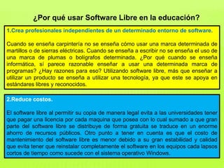 ¿Por qué usar Software Libre en la educación?
1.Crea profesionales independientes de un determinado entorno de software.
Cuando se enseña carpintería no se enseña cómo usar una marca determinada de
martillos o de sierras eléctricas. Cuando se enseña a escribir no se enseña el uso de
una marca de plumas o bolígrafos determinada. ¿Por qué cuando se enseña
informática, sí parece razonable enseñar a usar una determinada marca de
programas? ¿Hay razones para eso? Utilizando software libre, más que enseñar a
utilizar un producto se enseña a utilizar una tecnología, ya que este se apoya en
estándares libres y reconocidos.
2.Reduce costos.
El software libre al permitir su copia de manera legal evita a las universidades tener
que pagar una licencia por cada maquina que posea con lo cual sumado a que gran
parte del software libre se distribuye de forma gratuita se traduce en un enorme
ahorro de recursos públicos. Otro punto a tener en cuenta es que el costo de
mantenimiento del software libre es menor debido a su gran estabilidad y calidad
que evita tener que reinstalar completamente el software en los equipos cada lapsos
cortos de tiempo como sucede con el sistema operativo Windows.
 