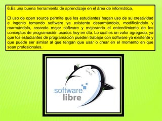 6.Es una buena herramienta de aprendizaje en el área de informática.
El uso de open source permite que los estudiantes hagan uso de su creatividad
e ingenio tomando software ya existente desarmándolo, modificándolo y
rearmándolo, creando mejor software y mejorando el entendimiento de los
conceptos de programación usados hoy en día. Lo cual es un valor agregado, ya
que los estudiantes de programación pueden trabajar con software ya existente y
que puede ser similar al que tengan que usar o crear en el momento en que
sean profesionales.
 