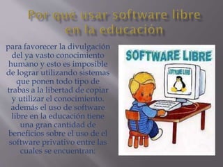 para favorecer la divulgación
del ya vasto conocimiento
humano y esto es imposible
de lograr utilizando sistemas
que ponen todo tipo de
trabas a la libertad de copiar
y utilizar el conocimiento.
además el uso de software
libre en la educación tiene
una gran cantidad de
beneficios sobre el uso de el
software privativo entre las
cuales se encuentran:
 