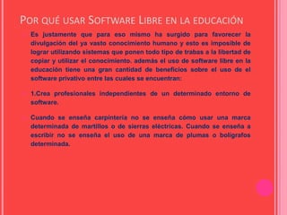 POR QUÉ USAR SOFTWARE LIBRE EN LA EDUCACIÓN
 Es justamente que para eso mismo ha surgido para favorecer la
divulgación del ya vasto conocimiento humano y esto es imposible de
lograr utilizando sistemas que ponen todo tipo de trabas a la libertad de
copiar y utilizar el conocimiento. además el uso de software libre en la
educación tiene una gran cantidad de beneficios sobre el uso de el
software privativo entre las cuales se encuentran:
 1.Crea profesionales independientes de un determinado entorno de
software.
 Cuando se enseña carpintería no se enseña cómo usar una marca
determinada de martillos o de sierras eléctricas. Cuando se enseña a
escribir no se enseña el uso de una marca de plumas o bolígrafos
determinada.
 