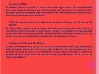  2.Reduce costos.
El software libre al permitir su copia de manera legal evita a las universidades
tener que pagar una licencia por cada maquina que posea con lo cual sumado a
que gran parte del software libre se distribuye de forma gratuita se traduce en un
enorme ahorro de recursos públicos.
 3.Permite que los alumnos puedan usar el mismo software con el que se les
enseña.
El software libre permite que se hagan copias de los programas y se distribuyan a
los alumnos de forma legal, lo cual tiene un doble efecto positivo, ya que además
de permitir que los alumnos puedan utilizar el mismo software que utilizan en los
talleres en sus casas, también se desalienta la piratería de software.
 4.Ofrece control sobre el software.
Al tener software libre y bueno, no existe la necesidad de tener que depender y
estar amarrado al producto de una casa de software, sino que simplemente si el
software no sirve se cambia y se implementa otro producto distinto, lo cual no es
posible al estar amarrado a un producto que posiblemente costo un par de
cientos de dólares.
 