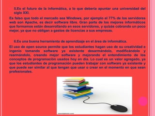  5.Es el futuro de la informática, a lo que debería apuntar una universidad del
siglo XXI.
Es falso que todo el mercado sea Windows, por ejemplo el 77% de los servidores
web son Apache, es decir software libre. Gran parte de los mejores informáticos
que formamos están desarrollando en esos servidores, y quizás cobrando un poco
mejor, ya que no obligan a gastos de licencias a sus empresas.
• 6.Es una buena herramienta de aprendizaje en el área de informática.
El uso de open source permite que los estudiantes hagan uso de su creatividad e
ingenio tomando software ya existente desarmándolo, modificándolo y
rearmándolo, creando mejor software y mejorando el entendimiento de los
conceptos de programación usados hoy en día. Lo cual es un valor agregado, ya
que los estudiantes de programación pueden trabajar con software ya existente y
que puede ser similar al que tengan que usar o crear en el momento en que sean
profesionales.
 