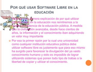 POR QUÉ USAR SOFTWARE LIBRE EN LA
EDUCACIÓN




Para dar una primera explicación de por qué utilizar
software libre en la educación nos remitiremos a la
misma procedencia de la educación pública. A medida
que la civilización avanzaba, desde hace cientos de
años, la información y el conocimiento iban adquiriendo
un valor muy importante
Por eso la primer razón por la cual una universidad
como cualquier institución educativa pública debe
utilizar software libre es justamente que para eso mismo
ha surgido para favorecer la divulgación del ya vasto
conocimiento humano y esto es imposible de lograr
utilizando sistemas que ponen todo tipo de trabas a la
libertad de copiar y utilizar el conocimiento.

 