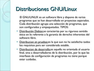 Distribuciones GNU/Linux El GNU/LINUX es un software libre y dispone de varios programas que se han desarrollado en proyectos separados. Cada distribución agrupa una selección de programas, que son configurados y empaquetados. TIPOS: Distribución Debian: se caracteriza por su riguroso sentido ético en lo referente a la garantía de derecho inherentes del software libre. Distribucion en pruebas: es la que aun no ha satisfecho todos los requisitos para ser considerada estable. Distribucion de desarrollo: es aquella no orientada al usuario final, sino a desarrolladores de la distribución, por lo que las interfases de configuración de programas no tiene porque estar cuidadas. 
