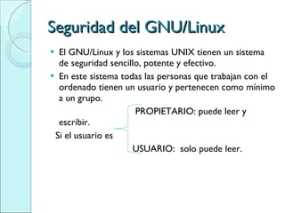 Seguridad del GNU/Linux El GNU/Linux y los sistemas UNIX tienen un sistema de seguridad sencillo, potente y efectivo.  En este sistema todas las personas que trabajan con el ordenado tienen un usuario y pertenecen como mínimo a un grupo.  PROPIETARIO: puede leer y escribir. Si el usuario es USUARIO:  solo puede leer. 