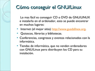 Cómo conseguir el GNU/Linux Lo mas fácil es conseguir CD o DVD de GNU/LINUX e instalarlo en el ordenador, esto se puede encontrar en muchos lugares: Internet (el mejor sitio)  http://www.guadallnex.org . Quioscos, librerías y bibliotecas. Conferencias, congresos y eventos relacionados con la informática. Tiendas de informática, que no venden ordenadores con GNU/Linux pero distribuyen los CD para su instalación. 