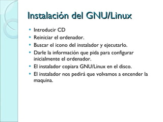 Instalación del GNU/Linux Introducir CD Reiniciar el ordenador. Buscar el icono del instalador y ejecutarlo. Darle la información que pida para configurar inicialmente el ordenador. El instalador copiara GNU/Linux en el disco. El instalador nos pedirá que volvamos a encender la maquina. 