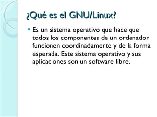 ¿Qué es el GNU/Linux? Es un sistema operativo que hace que todos los componentes de un ordenador funcionen coordinadamente y de la forma esperada. Este sistema operativo y sus aplicaciones son un software libre. 