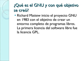 ¿Qué es el GNU y con qué objetivo se creó? Richard Mattew inicio el proyecto GNU en 1983 con el objetivo de crear un entorno completo de programas libres.  La primera licencia del software libre fue la licencia GPL. 