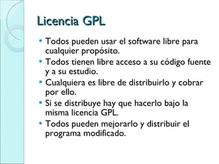 Licencia GPL Todos pueden usar el software libre para cualquier propósito. Todos tienen libre acceso a su código fuente y a su estudio. Cualquiera es libre de distribuirlo y cobrar por ello. Si se distribuye hay que hacerlo bajo la misma licencia GPL. Todos pueden mejorarlo y distribuir el programa modificado. 