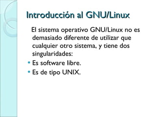 Introducción al GNU/Linux El sistema operativo GNU/Linux no es demasiado diferente de utilizar que cualquier otro sistema, y tiene dos singularidades: Es software libre. Es de tipo UNIX. 