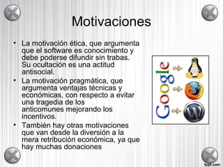 Motivaciones
• La motivación ética, que argumenta
que el software es conocimiento y
debe poderse difundir sin trabas.
Su ocultación es una actitud
antisocial.
• La motivación pragmática, que
argumenta ventajas técnicas y
económicas, con respecto a evitar
una tragedia de los
anticomunes mejorando los
incentivos.
• También hay otras motivaciones
que van desde la diversión a la
mera retribución económica, ya que
hay muchas donaciones
 