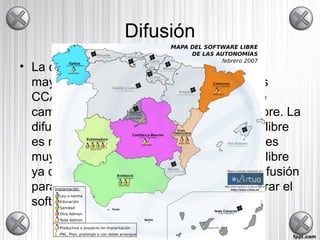 Difusión
• La difusión de software libre se hace en la
mayoría de las veces por Internet. Algunas
CCAA lo fomentan difundiéndolo mediante
campañas informando y dando software libre. La
difusión no es un problema en el software libre
es muy fácil tener acceso a el. Este punto es
muy importante en el avance del software libre
ya que esta basado en eso, en una libre difusión
para que las demás personas pueda mejorar el
software.
 