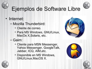 Ejemplos de Software Libre
• Internet:
– Mozilla Thunderbird:
• Cliente de correo.
• Para MS Windows, GNU/Linux,
MacOs X,Solaris, etc.
– Gaim:
• Cliente para MSN Messenger,
Yahoo Messenger, GoogleTalk,
Jabber, ICQ, AIM,etc.
• Disponible en MS Windows,
GNU/Linux,MacOS X.
 