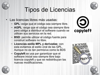 Tipos de Licencias
• Las licencias libres más usadas:
– GPL: exige que el código sea siempre libre.
– AGPL: exige que el código sea siempre libre
pero obliga a distribuir el software cuando se
utilicen sus servicios en la red.
– BSD: permite utilizar el código fuente para
construir software no libre.
– Licencias estilo MPL y derivadas: con
esta evitamos el estilo viral de las GPL.
Aunque no es tan permisiva como la BDS
– Copyleft:se usa par garantizar que el
software inicial sea siempre libre bajo
licencia copyleft y que se redistribuyan las
nuevas modificaciones.
 