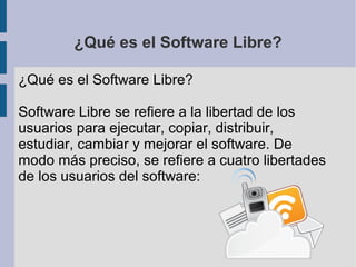 ¿Qué es el Software Libre?
¿Qué es el Software Libre?
Software Libre se refiere a la libertad de los
usuarios para ejecutar, copiar, distribuir,
estudiar, cambiar y mejorar el software. De
modo más preciso, se refiere a cuatro libertades
de los usuarios del software:

 