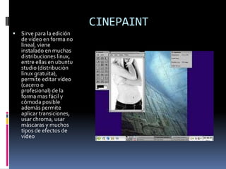 CINEPAINT
   Sirve para la edición
    de vídeo en forma no
    lineal, viene
    instalado en muchas
    distribuciones linux,
    entre ellas en ubuntu
    studio (distribución
    linux gratuita),
    permite editar vídeo
    (cacero o
    profesional) de la
    forma mas fácil y
    cómoda posible
    además permite
    aplicar transiciones,
    usar chroma, usar
    máscaras y muchos
    tipos de efectos de
    vídeo
 