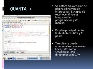  Se enfoca en la edición de
QUANTA +     páginas dinámicas e
             interactivas. Es capaz de
             reconocer diversos
             lenguajes de
             programación y de
             marcas.

            Emplea principalmente
             las bibliotecas GTK y C
             posix

            También se puede
             acceder a los recursos en
             línea, tales como
             servidoresFTP o
             directorios WebDAV
 