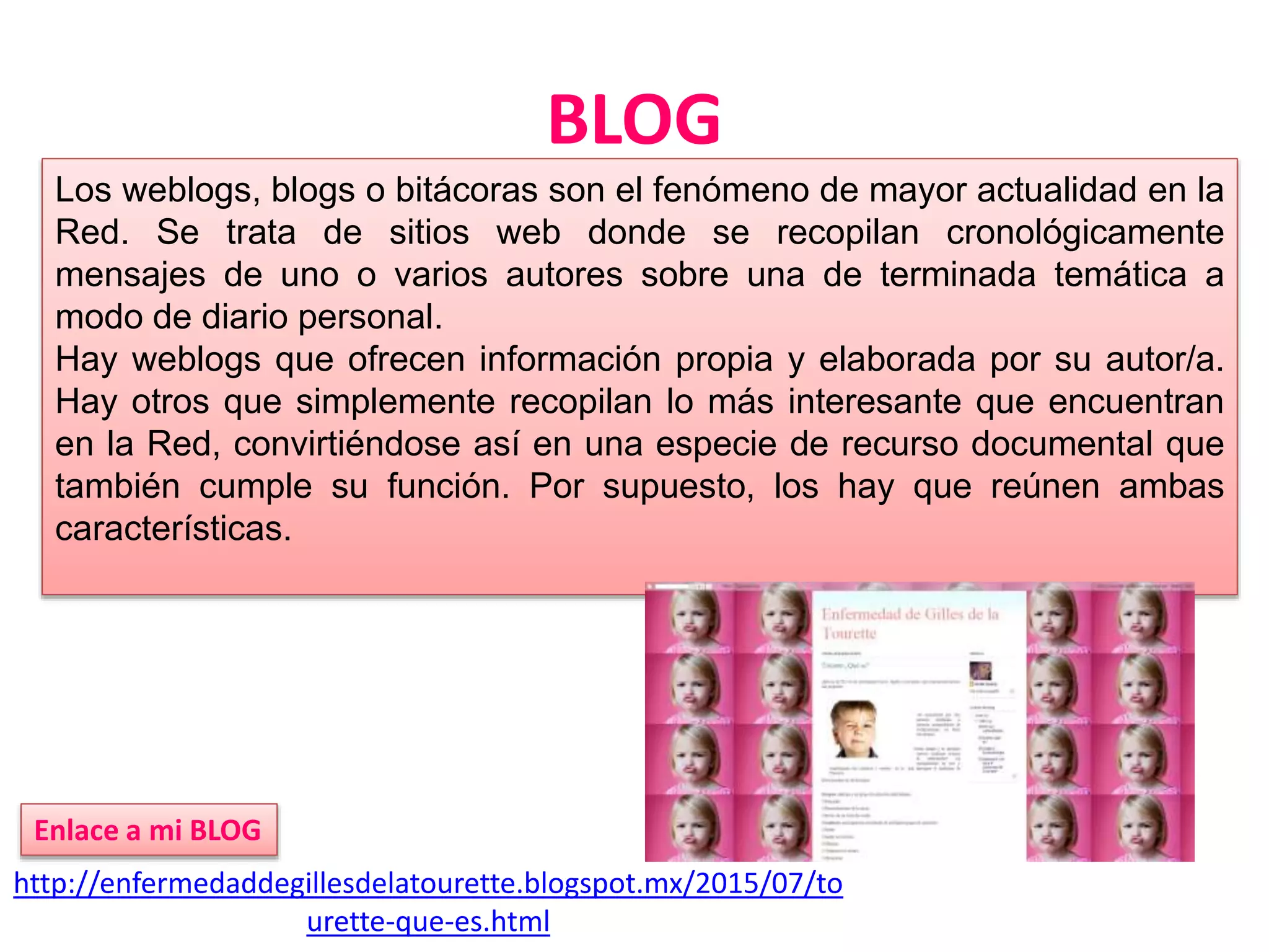 BLOG
http://enfermedaddegillesdelatourette.blogspot.mx/2015/07/to
urette-que-es.html
Enlace a mi BLOG
Los weblogs, blogs o bitácoras son el fenómeno de mayor actualidad en la
Red. Se trata de sitios web donde se recopilan cronológicamente
mensajes de uno o varios autores sobre una de terminada temática a
modo de diario personal.
Hay weblogs que ofrecen información propia y elaborada por su autor/a.
Hay otros que simplemente recopilan lo más interesante que encuentran
en la Red, convirtiéndose así en una especie de recurso documental que
también cumple su función. Por supuesto, los hay que reúnen ambas
características.
 