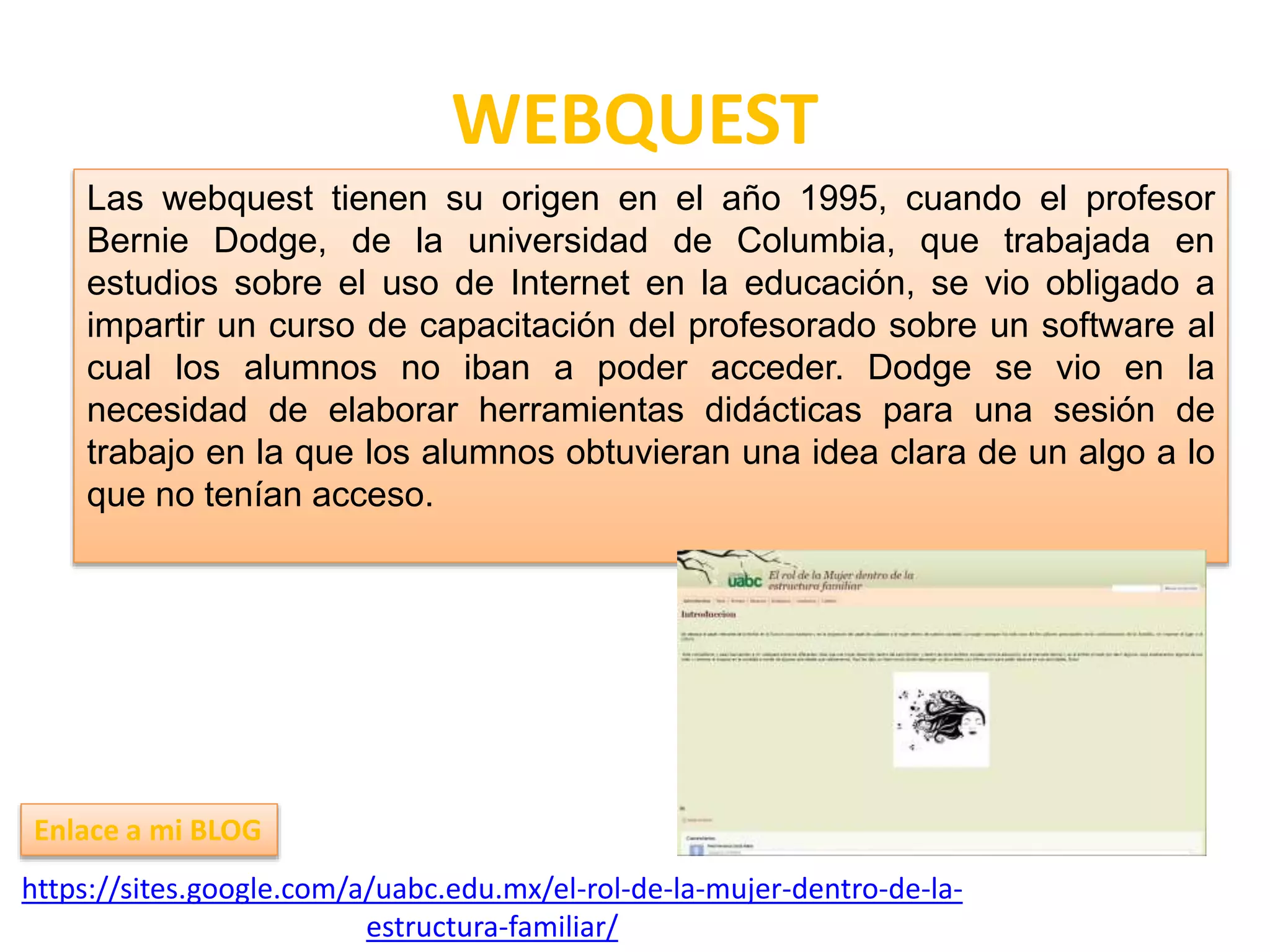 WEBQUEST
https://sites.google.com/a/uabc.edu.mx/el-rol-de-la-mujer-dentro-de-la-
estructura-familiar/
Enlace a mi BLOG
Las webquest tienen su origen en el año 1995, cuando el profesor
Bernie Dodge, de la universidad de Columbia, que trabajada en
estudios sobre el uso de Internet en la educación, se vio obligado a
impartir un curso de capacitación del profesorado sobre un software al
cual los alumnos no iban a poder acceder. Dodge se vio en la
necesidad de elaborar herramientas didácticas para una sesión de
trabajo en la que los alumnos obtuvieran una idea clara de un algo a lo
que no tenían acceso.
 