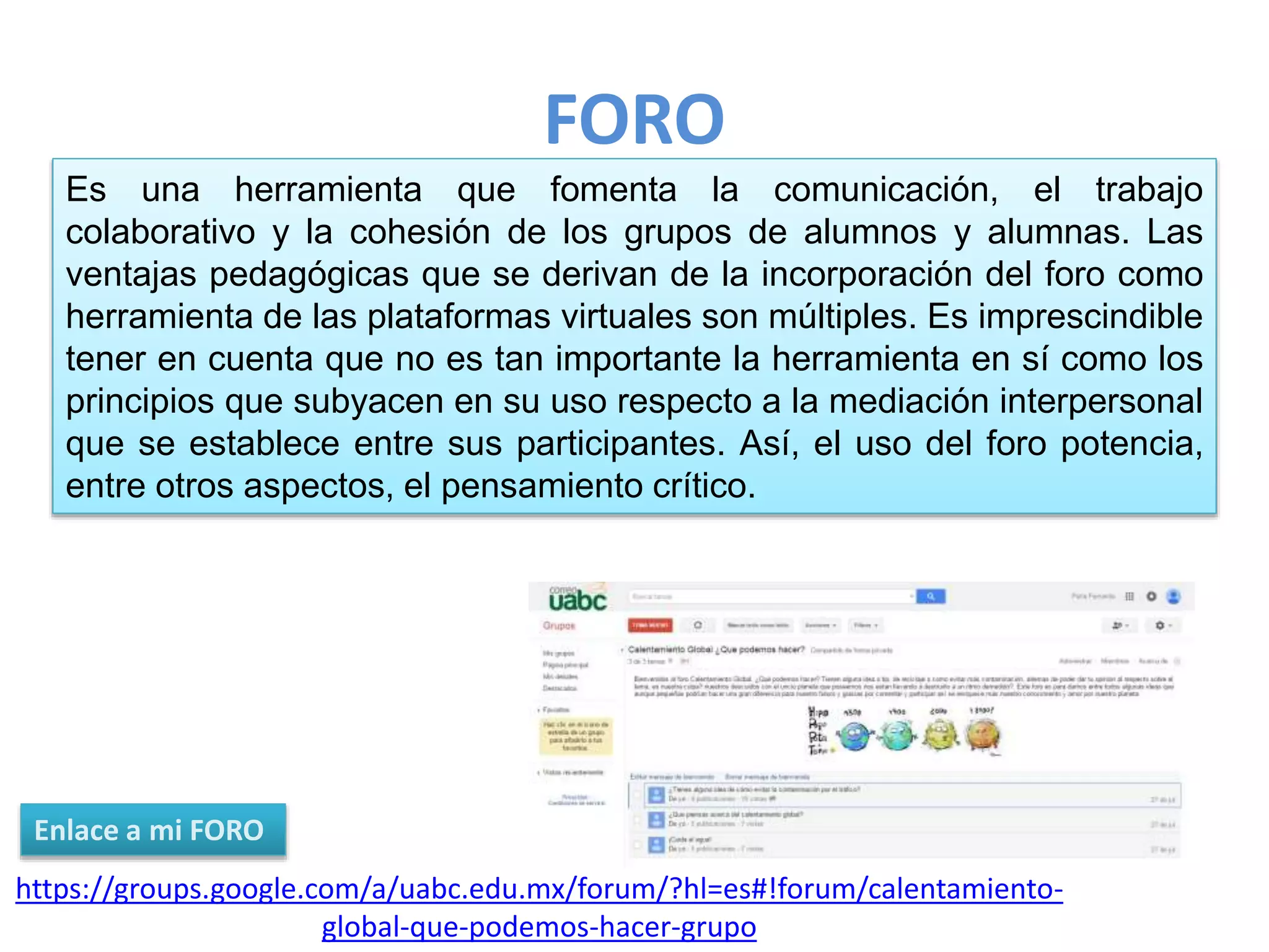 FORO
https://groups.google.com/a/uabc.edu.mx/forum/?hl=es#!forum/calentamiento-
global-que-podemos-hacer-grupo
Enlace a mi FORO
Es una herramienta que fomenta la comunicación, el trabajo
colaborativo y la cohesión de los grupos de alumnos y alumnas. Las
ventajas pedagógicas que se derivan de la incorporación del foro como
herramienta de las plataformas virtuales son múltiples. Es imprescindible
tener en cuenta que no es tan importante la herramienta en sí como los
principios que subyacen en su uso respecto a la mediación interpersonal
que se establece entre sus participantes. Así, el uso del foro potencia,
entre otros aspectos, el pensamiento crítico.
 