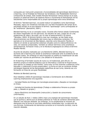 compuesto por instrucción presencial y funcionalidades del aprendizaje electrónico o
e-learning, con la Finalidad de Potenciar las fortalezas y las Modalidades Disminuir
Limitaciones de ambas. Este modelo Permite Permanecer menos tiempo en el aula,
propicia un potencial ahorro de espacios físicos e Incrementa la Participación de los
estudiantes como responsables de su propio aprendizaje entre otros beneficios.

El término "blended learning", se puede traducir al castellano como Aprendizaje
Mezclado, sigue una Tendencia marcada con una Raíz Procedente del campo de la
psicología escolar en la que destaca el término "aprendizaje" como contrapuesto al
de "enseñanza" (Bartolomé, 2004 ).

Blended learning no es un concepto nuevo. Durante años hemos estado Combinando
las clases magistrales con los ejercicios, los estudios de caso, juegos de rol y las
grabaciones de vídeo y de audio, por no citar el asesoramiento y la tutoría
"(Brodsky, 2003). El término Quizá lo mas mar novedoso, se han Dado otras
denominaciones una Modalidades del mismo tipo en diferentes contextos. Por
ejemplo en la Universitat de Illes Balears, describe como Educación Flexible el
sistema en donde se aprovechan sistemas virtuales como la videoconferencia o la
web, con sesiones presenciales. También se Utilizan términos como enseñanza
semipresencial, formación mixta y en la literatura anglosajona se Utiliza el término
Modelo Híbrido.

Acuerdo de estudios realizados por una Bartolomé (2004), Blended learning no
Aumento del e-learning sino desde la enseñanza tradicional ante el problema de los
Elevados costos. Sin embargo en esta Propuesta se justifica la implantación de este
modelo por razones de pertinencia y de calidad en la educación.

En B-learning el formador asume de nuevo su rol tradicional, pero EE.UU. en
beneficio propio el material didáctico que la informática e Internet le Proporcionan,
para ejercer su trabajo en dos frentes: como tutor on-line (tutorías a distancia) como
educador y tradicional (Cursos presenciales). La forma en que se combinan Ambas
estrategias Depende de las Necesidades específicas de ese curso, dotando asi a la
formación en línea de una gran flexibilidad.

Modelos de Blended Learning

Para Valiathan (2002) El aprendizaje mezclado o Combinación de lo Blended
Learning Implicaciones Una siguiente:

- Variedad Medios de Entrega (sin tecnología-presenciales y Basados en tecnología-
en línea).

- Variedad de Eventos de Aprendizaje (Trabajo a colaborativo Persona su propio
paso, y, Basado en grupos.)

- Apoyo Electrónico de Desempeño (instrucción) y Gestión de conocimiento
(información).

En un estudio de Rick J. Valdez (2001) hace una analogía del aprendizaje mezclado
con la química y afirma que es Ambas prácticas se Trata de combinar elementos para
Obtener una reacción deseada. Sin embargo, no es simplemente la inclusión de
elementos sino la forma en que Estos elementos combinados hijo. La ejecución de
una fórmula, Combinando los elementos correctos en el momento correcto, crea la
reacción deseada.
 