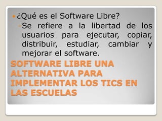  ¿Qué  es el Software Libre?
 ◦ Se refiere a la libertad de los
   usuarios para ejecutar, copiar,
   distribuir, estudiar, cambiar y
   mejorar el software.
SOFTWARE LIBRE UNA
ALTERNATIVA PARA
IMPLEMENTAR LOS TICS EN
LAS ESCUELAS
 
